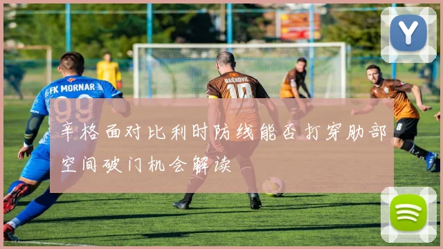 辛格面对比利时防线能否打穿肋部空间破门机会解读