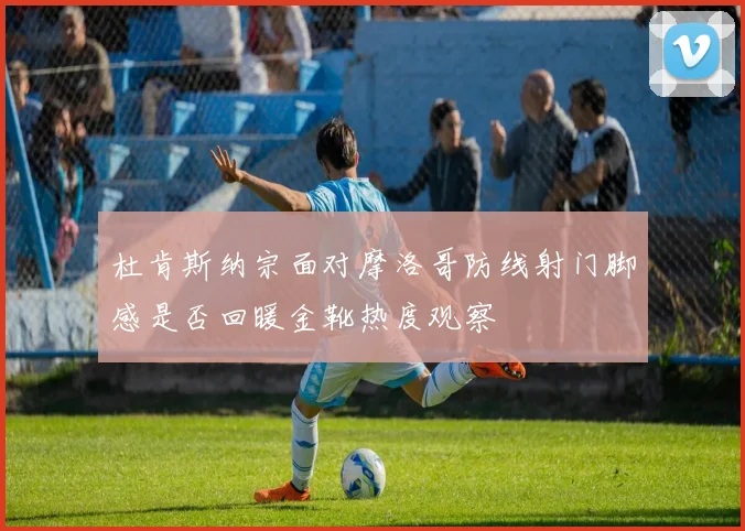 杜肯斯纳宗面对摩洛哥防线射门脚感是否回暖金靴热度观察