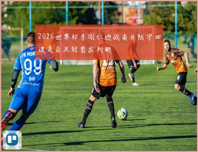 2026世界杯李刚仁迎战南非防守回追是否及时首发判断