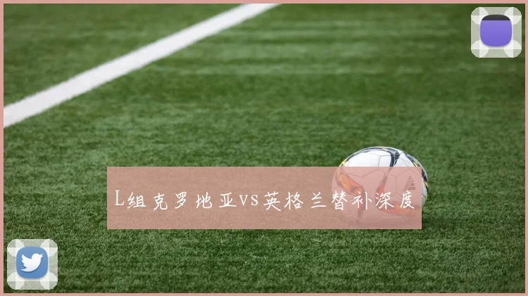 L组克罗地亚vs英格兰替补深度
