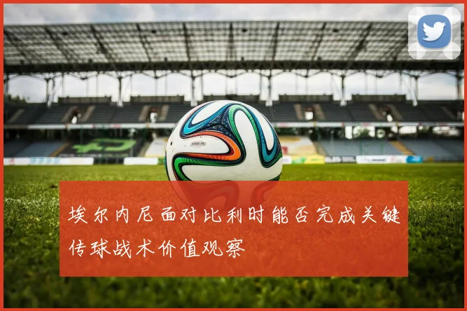 埃尔内尼面对比利时能否完成关键传球战术价值观察