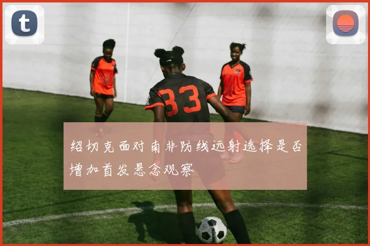 绍切克面对南非防线远射选择是否增加首发悬念观察