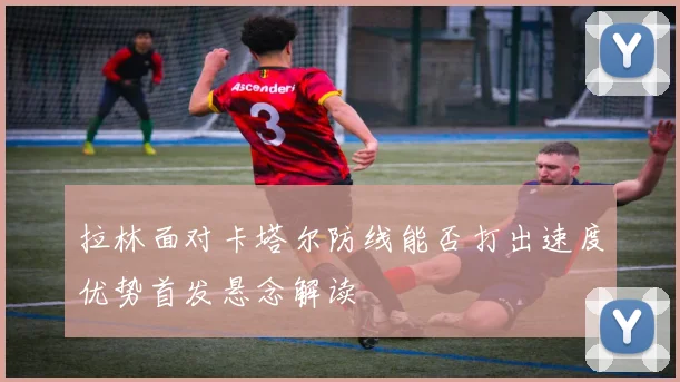 拉林面对卡塔尔防线能否打出速度优势首发悬念解读