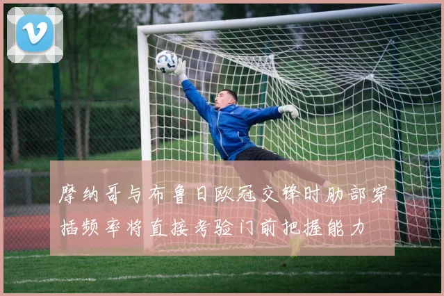 摩纳哥与布鲁日欧冠交锋时肋部穿插频率将直接考验门前把握能力