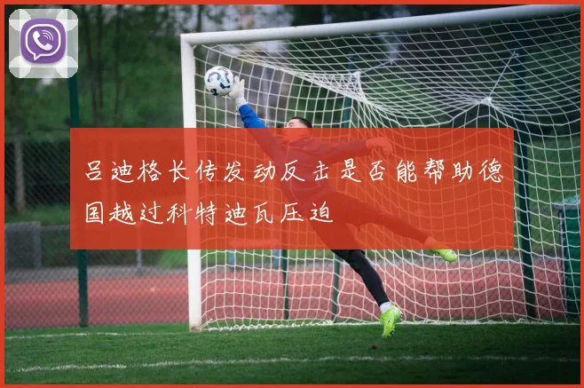 吕迪格长传发动反击是否能帮助德国越过科特迪瓦压迫