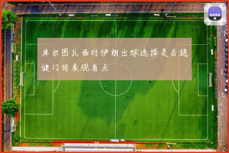 库尔图瓦面对伊朗出球选择是否稳健门将表现看点