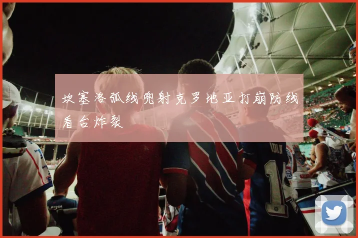 坎塞洛弧线兜射克罗地亚打崩防线看台炸裂