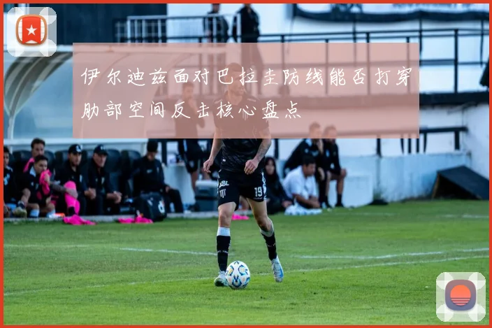 伊尔迪兹面对巴拉圭防线能否打穿肋部空间反击核心盘点