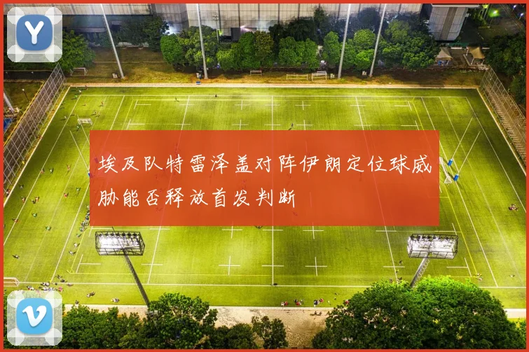 埃及队特雷泽盖对阵伊朗定位球威胁能否释放首发判断