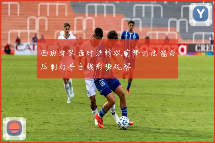 西班牙队面对沙特双前锋打法能否压制对手出线形势观察