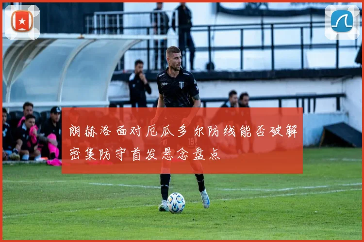 朗赫洛面对厄瓜多尔防线能否破解密集防守首发悬念盘点