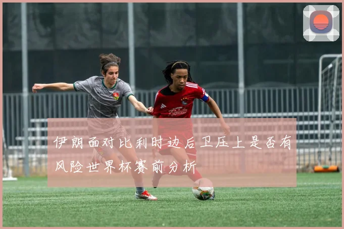 伊朗面对比利时边后卫压上是否有风险世界杯赛前分析