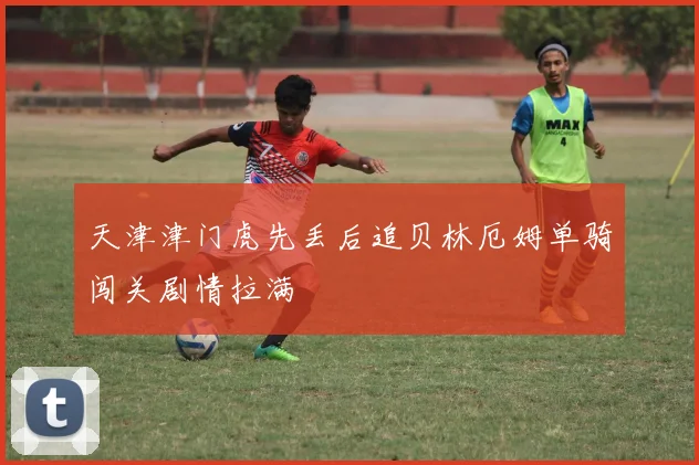天津津门虎先丢后追贝林厄姆单骑闯关剧情拉满