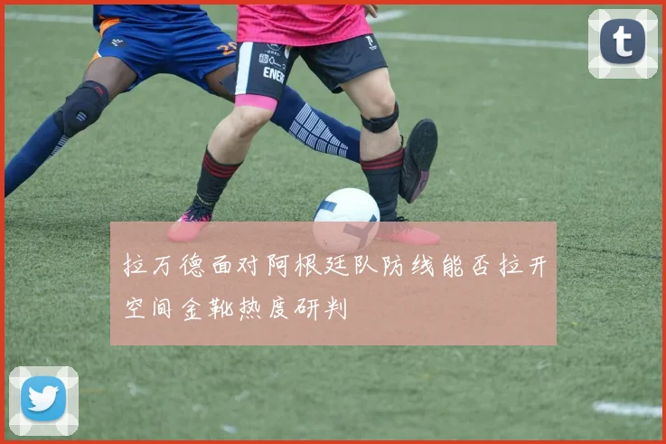 拉万德面对阿根廷队防线能否拉开空间金靴热度研判