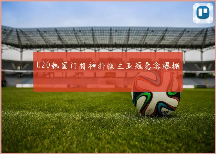 U20韩国门将神扑救主亚冠悬念爆棚