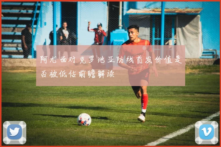 阿尤面对克罗地亚防线首发价值是否被低估前瞻解读