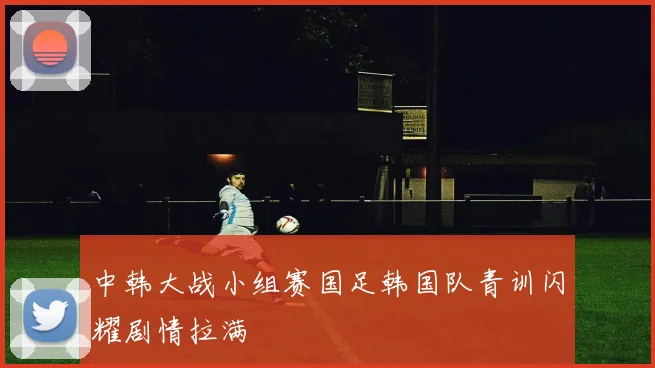 中韩大战小组赛国足韩国队青训闪耀剧情拉满