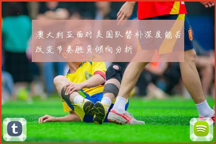 澳大利亚面对美国队替补深度能否改变节奏胜负倾向分析