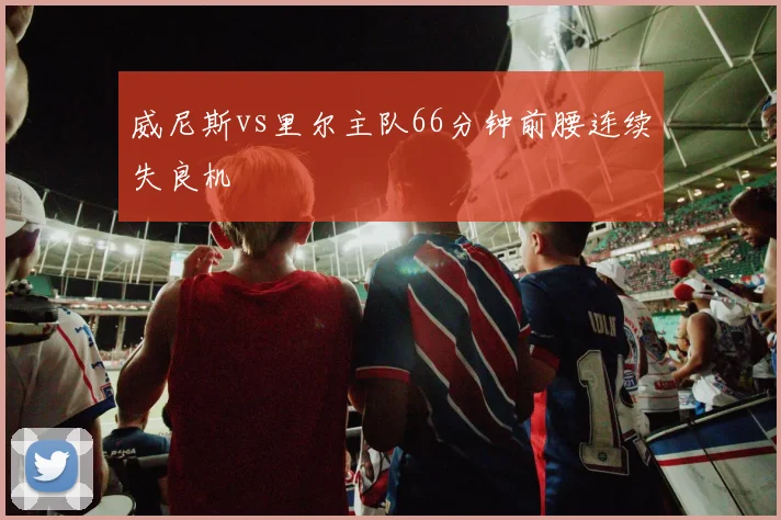 威尼斯vs里尔主队66分钟前腰连续失良机
