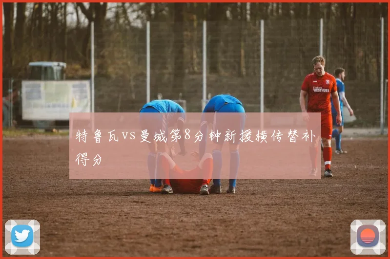 特鲁瓦vs曼城第8分钟新援横传替补得分