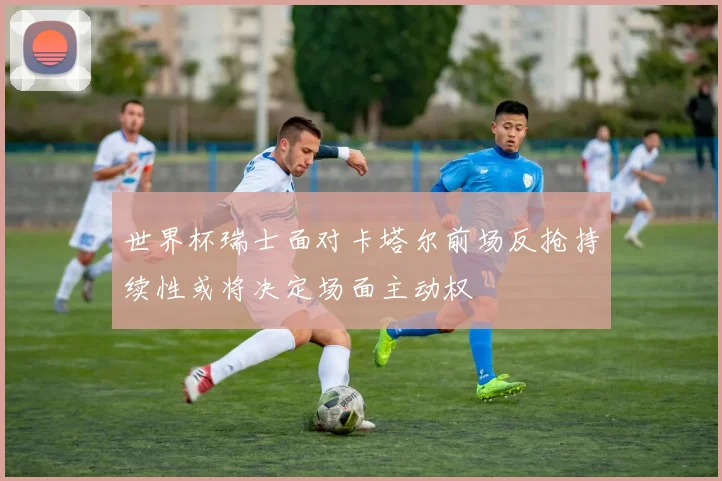 世界杯瑞士面对卡塔尔前场反抢持续性或将决定场面主动权