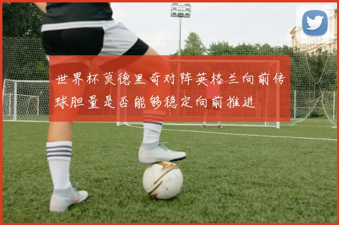 世界杯莫德里奇对阵英格兰向前传球胆量是否能够稳定向前推进