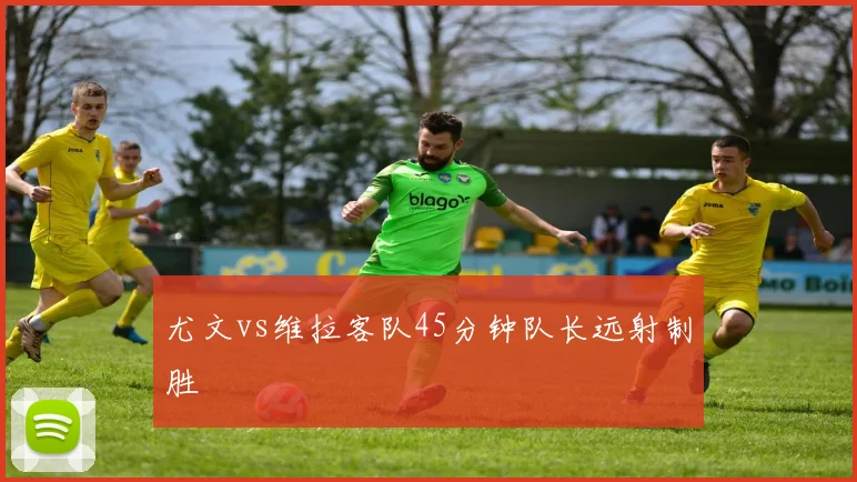 尤文vs维拉客队45分钟队长远射制胜