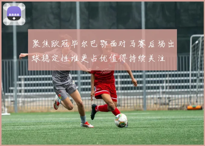 聚焦欧冠毕尔巴鄂面对马赛后场出球稳定性谁更占优值得持续关注