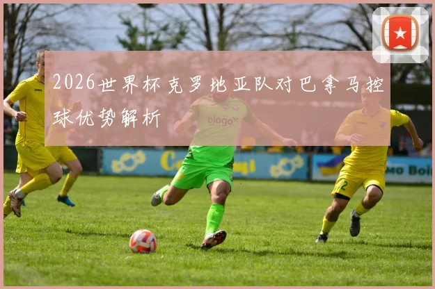 2026世界杯克罗地亚队对巴拿马控球优势解析