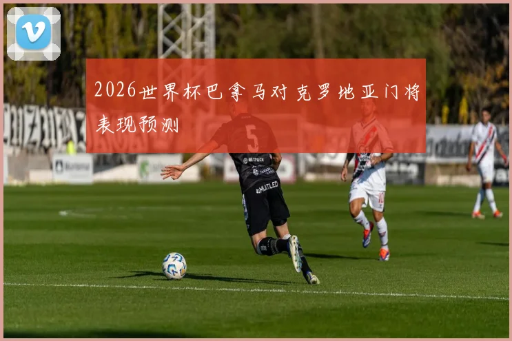 2026世界杯巴拿马对克罗地亚门将表现预测