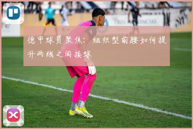 德甲球员聚焦：组织型前腰如何提升两线之间接球