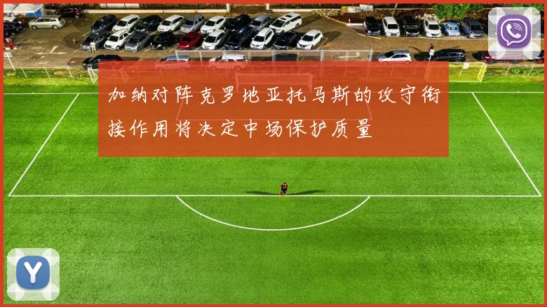 加纳对阵克罗地亚托马斯的攻守衔接作用将决定中场保护质量