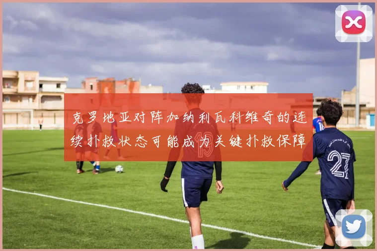 克罗地亚对阵加纳利瓦科维奇的连续扑救状态可能成为关键扑救保障