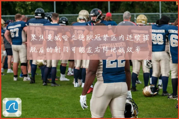聚焦曼城哈兰德欧冠禁区内连续摆脱后的射门可能左右阵地战效率