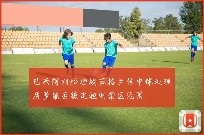 巴西阿利松迎战苏格兰传中球处理质量能否稳定控制禁区范围