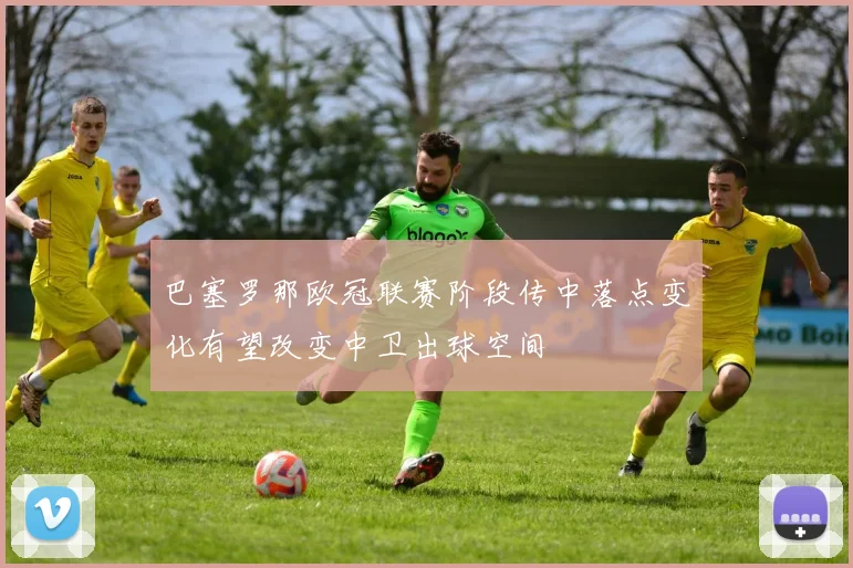 巴塞罗那欧冠联赛阶段传中落点变化有望改变中卫出球空间