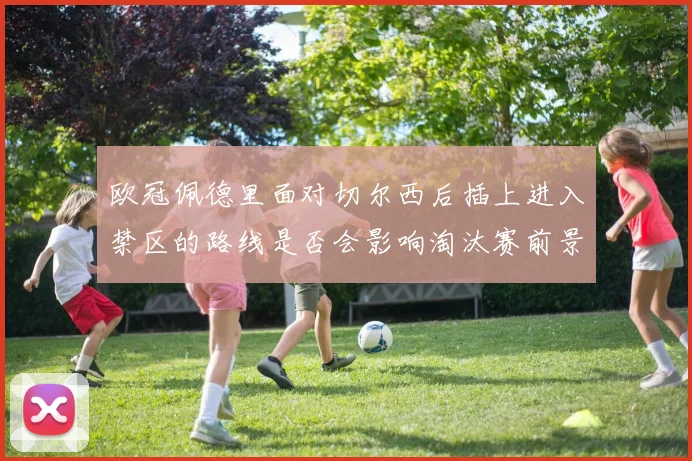 欧冠佩德里面对切尔西后插上进入禁区的路线是否会影响淘汰赛前景