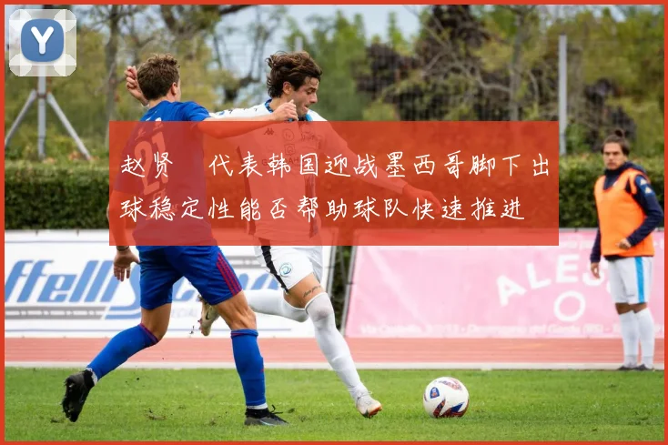 赵贤祐代表韩国迎战墨西哥脚下出球稳定性能否帮助球队快速推进