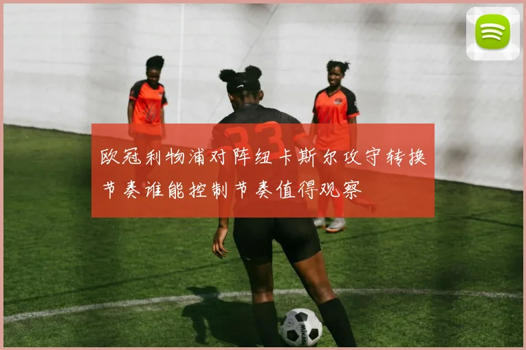 欧冠利物浦对阵纽卡斯尔攻守转换节奏谁能控制节奏值得观察