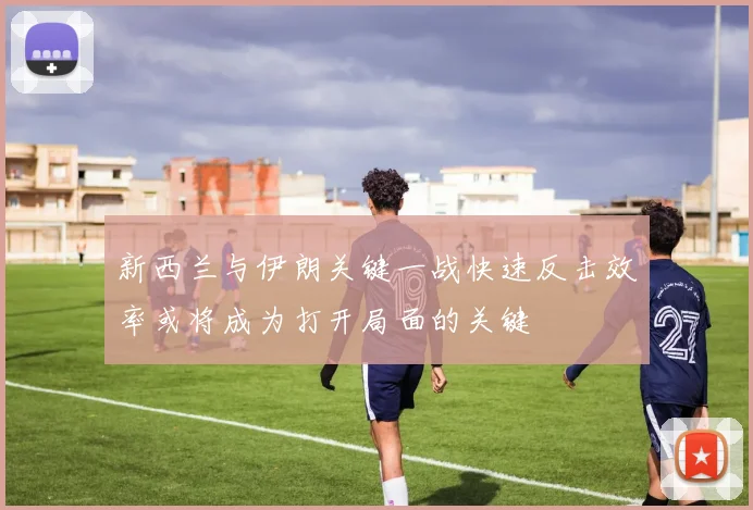 新西兰与伊朗关键一战快速反击效率或将成为打开局面的关键