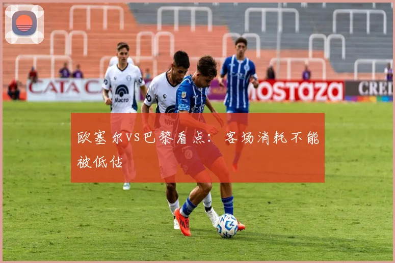 欧塞尔vs巴黎看点：客场消耗不能被低估