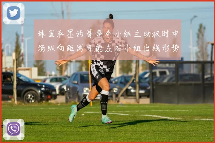 韩国和墨西哥争夺小组主动权时中场纵向距离可能左右小组出线形势