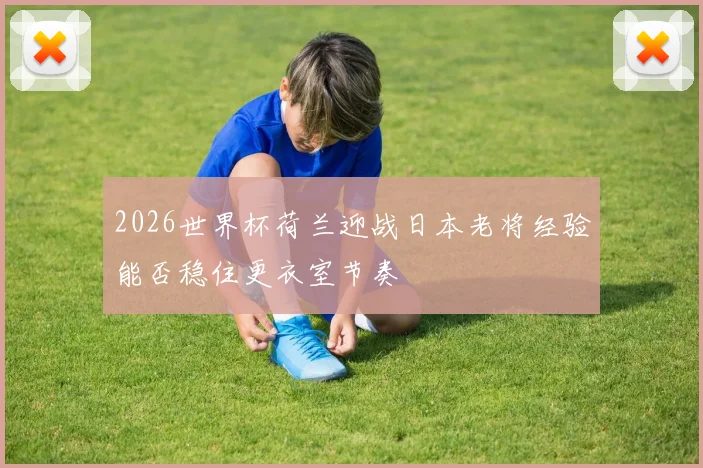 2026世界杯荷兰迎战日本老将经验能否稳住更衣室节奏