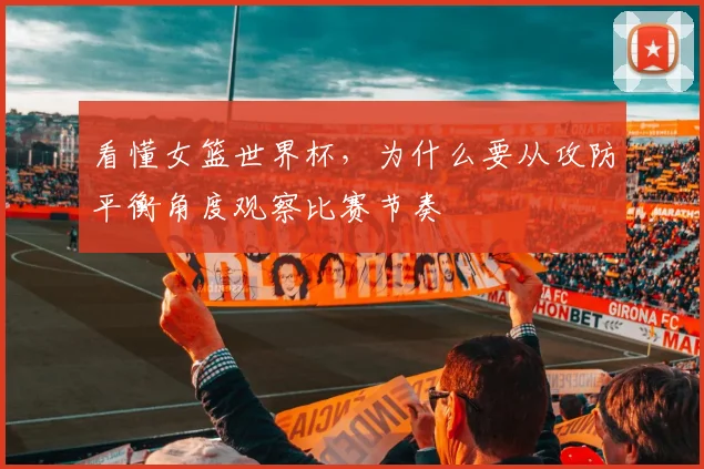 看懂女篮世界杯，为什么要从攻防平衡角度观察比赛节奏