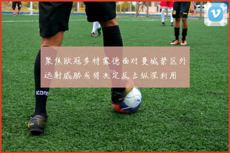 聚焦欧冠多特蒙德面对曼城禁区外远射威胁或将决定反击纵深利用