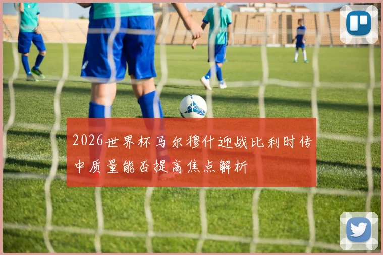 2026世界杯马尔穆什迎战比利时传中质量能否提高焦点解析